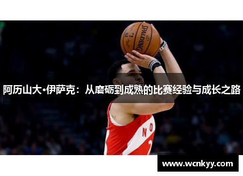 阿历山大·伊萨克：从磨砺到成熟的比赛经验与成长之路